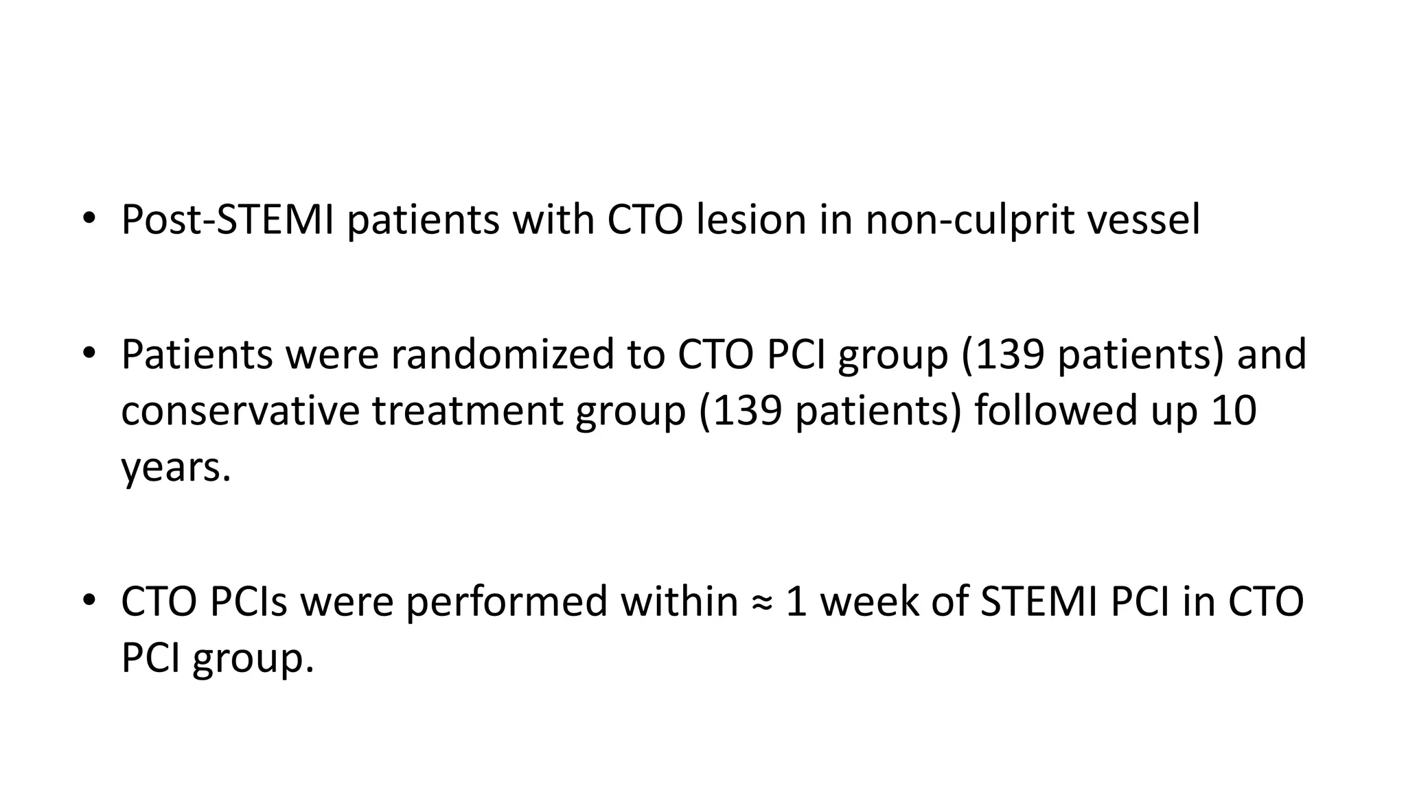 • Post-STEMI patients with CTO lesion in non-culprit vessel
• Patients were randomized to CTO PCI group (139 patients) and
conservative treatment group (139 patients) followed up 10
years.
• CTO PCIs were performed within ≈ 1 week of STEMI PCI in CTO
PCI group.
 