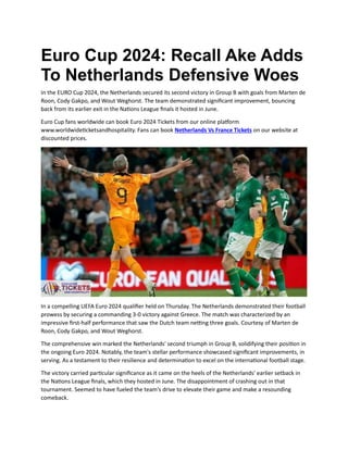 Euro Cup 2024: Recall Ake Adds
To Netherlands Defensive Woes
In the EURO Cup 2024, the Netherlands secured its second victory in Group B with goals from Marten de
Roon, Cody Gakpo, and Wout Weghorst. The team demonstrated significant improvement, bouncing
back from its earlier exit in the Nations League finals it hosted in June.
Euro Cup fans worldwide can book Euro 2024 Tickets from our online platform
www.worldwideticketsandhospitality. Fans can book Netherlands Vs France Tickets on our website at
discounted prices.
In a compelling UEFA Euro 2024 qualifier held on Thursday. The Netherlands demonstrated their football
prowess by securing a commanding 3-0 victory against Greece. The match was characterized by an
impressive first-half performance that saw the Dutch team netting three goals. Courtesy of Marten de
Roon, Cody Gakpo, and Wout Weghorst.
The comprehensive win marked the Netherlands' second triumph in Group B, solidifying their position in
the ongoing Euro 2024. Notably, the team's stellar performance showcased significant improvements, in
serving. As a testament to their resilience and determination to excel on the international football stage.
The victory carried particular significance as it came on the heels of the Netherlands' earlier setback in
the Nations League finals, which they hosted in June. The disappointment of crashing out in that
tournament. Seemed to have fueled the team's drive to elevate their game and make a resounding
comeback.
 