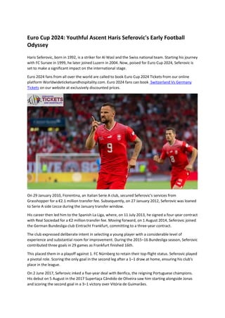 Euro Cup 2024: Youthful Ascent Haris Seferovic's Early Football
Odyssey
Haris Seferovic, born in 1992, is a striker for Al Wasl and the Swiss national team. Starting his journey
with FC Sursee in 1999, he later joined Luzern in 2004. Now, poised for Euro Cup 2024, Seferovic is
set to make a significant impact on the international stage.
Euro 2024 fans from all over the world are called to book Euro Cup 2024 Tickets from our online
platform Worldwideticketsandhospitality.com. Euro 2024 fans can book Switzerland Vs Germany
Tickets on our website at exclusively discounted prices.
On 29 January 2010, Fiorentina, an Italian Serie A club, secured Seferovic's services from
Grasshopper for a €2.1 million transfer fee. Subsequently, on 27 January 2012, Seferovic was loaned
to Serie A side Lecce during the January transfer window.
His career then led him to the Spanish La Liga, where, on 11 July 2013, he signed a four-year contract
with Real Sociedad for a €2 million transfer fee. Moving forward, on 1 August 2014, Seferovic joined
the German Bundesliga club Eintracht Frankfurt, committing to a three-year contract.
The club expressed deliberate intent in selecting a young player with a considerable level of
experience and substantial room for improvement. During the 2015–16 Bundesliga season, Seferovic
contributed three goals in 29 games as Frankfurt finished 16th.
This placed them in a playoff against 1. FC Nürnberg to retain their top-flight status. Seferovic played
a pivotal role. Scoring the only goal in the second leg after a 1–1 draw at home, ensuring his club's
place in the league.
On 2 June 2017, Seferovic inked a five-year deal with Benfica, the reigning Portuguese champions.
His debut on 5 August in the 2017 Supertaça Cândido de Oliveira saw him starting alongside Jonas
and scoring the second goal in a 3–1 victory over Vitória de Guimarães.
 
