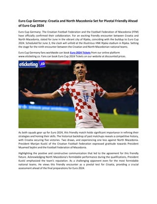 Euro Cup Germany: Croatia and North Macedonia Set for Pivotal Friendly Ahead
of Euro Cup 2024
Euro Cup Germany: The Croatian Football Federation and the Football Federation of Macedonia (FFM)
have officially confirmed their collaboration. For an exciting friendly encounter between Croatia and
North Macedonia, slated for June in the vibrant city of Rijeka, coinciding with the buildup to Euro Cup
2024. Scheduled for June 3, the clash will unfold at the illustrious HNK Rijeka stadium in Rijeka. Setting
the stage for the ninth encounter between the Croatian and North Macedonian national teams.
Euro Cup Germany fans worldwide can book Euro 2024 Tickets from our online platform
www.eticketing.co. Fans can book Euro Cup 2024 Tickets on our website at discounted prices.
As both squads gear up for Euro 2024, this friendly match holds significant importance in refining their
strategies and honing their skills. The historical backdrop of past matchups reveals a competitive history,
with Croatia securing five victories. Two draws, and experiencing one loss against North Macedonia.
President Marijan Kustić of the Croatian Football Federation expressed gratitude towards President
Muamed Sejdini and the Football Federation of Macedonia.
Highlighting the positive and constructive communication that led to the agreement for this friendly
fixture. Acknowledging North Macedonia's formidable performance during the qualifications, President
Kustić emphasized the team's reputation. As a challenging opponent even for the most formidable
national teams. He views this friendly encounter as a pivotal test for Croatia, providing a crucial
assessment ahead of the final preparations for Euro 2024.
 