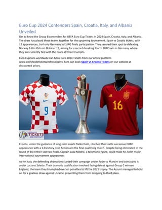 Euro Cup 2024 Contenders Spain, Croatia, Italy, and Albania
Unveiled
Get to know the Group B contenders for UEFA Euro Cup Tickets in 2024 Spain, Croatia, Italy, and Albania.
The draw has placed these teams together for the upcoming tournament. Spain vs Croatia tickets, with
12 appearances, trail only Germany in EURO finals participation. They secured their spot by defeating
Norway 1-0 in Oslo on October 15, aiming for a record-breaking fourth EURO win in Germany, where
they are currently tied with the hosts at three triumphs.
Euro Cup fans worldwide can book Euro 2024 Tickets from our online platform
www.worldwideticketsandhospitality. Fans can book Spain Vs Croatia Tickets on our website at
discounted prices.
Croatia, under the guidance of long-term coach Zlatko Dalić, clinched their sixth successive EURO
appearance with a 1-0 victory over Armenia in the final qualifying match. Despite being eliminated in the
round of 16 in their last two finals, Captain Luka Modrić, a talismanic figure, could make his ninth major
international tournament appearance.
As for Italy, the defending champions started their campaign under Roberto Mancini and concluded it
under Luciano Salette. Their dramatic qualification involved facing defeat against Group C winners
England, the team they triumphed over on penalties to lift the 2021 trophy. The Azzurri managed to hold
on for a goalless draw against Ukraine, preventing them from dropping to third place.
 