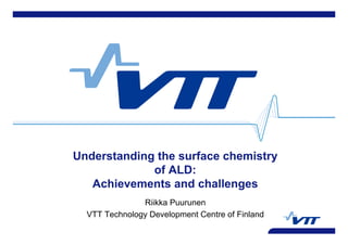 Understanding the surface chemistry
of ALD:
Achievements and challenges
Riikka Puurunen
VTT Technology Development Centre of Finland
 