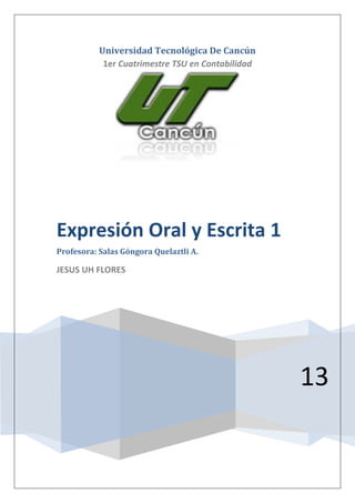 Universidad Tecnológica De Cancún
1er Cuatrimestre TSU en Contabilidad
13
Expresión Oral y Escrita 1
Profesora: Salas Góngora Quelaztli A.
JESUS UH FLORES
 