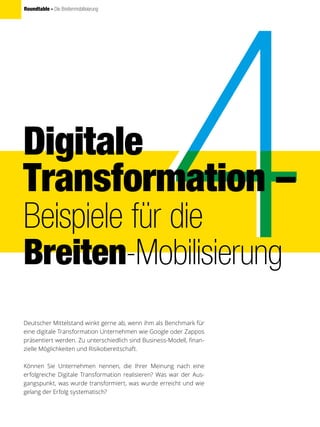 Roundtable - Die Breitenmobilisierung
Digitale
Transformation –
Beispiele für die
Breiten-Mobilisierung
Deutscher Mittelstand winkt gerne ab, wenn ihm als Benchmark für
eine digitale Transformation Unternehmen wie Google oder Zappos
präsentiert werden. Zu unterschiedlich sind Business-Modell, finan-
zielle Möglichkeiten und Risikobereitschaft.
Können Sie Unternehmen nennen, die Ihrer Meinung nach eine
erfolgreiche Digitale Transformation realisieren? Was war der Aus-
gangspunkt, was wurde transformiert, was wurde erreicht und wie
gelang der Erfolg systematisch?
 