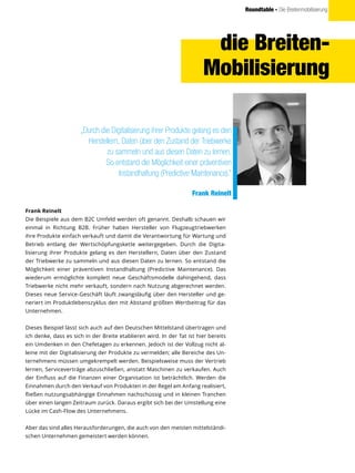 Roundtable - Die Breitenmobilisierung
die Breiten-
Mobilisierung
„Durch die Digitalisierung ihrer Produkte gelang es den
Herstellern, Daten über den Zustand der Triebwerke
zu sammeln und aus diesen Daten zu lernen.
So entstand die Möglichkeit einer präventiven
Instandhaltung (Predictive Maintenance).“
Frank Reinelt
Frank Reinelt
Die Beispiele aus dem B2C Umfeld werden oft genannt. Deshalb schauen wir
einmal in Richtung B2B. Früher haben Hersteller von Flugzeugtriebwerken
ihre Produkte einfach verkauft und damit die Verantwortung für Wartung und
Betrieb entlang der Wertschöpfungskette weitergegeben. Durch die Digita-
lisierung ihrer Produkte gelang es den Herstellern, Daten über den Zustand
der Triebwerke zu sammeln und aus diesen Daten zu lernen. So entstand die
Möglichkeit einer präventiven Instandhaltung (Predictive Maintenance). Das
wiederum ermöglichte komplett neue Geschäftsmodelle dahingehend, dass
Triebwerke nicht mehr verkauft, sondern nach Nutzung abgerechnet werden.
Dieses neue Service-Geschäft läuft zwangsläufig über den Hersteller und ge-
neriert im Produktlebenszyklus den mit Abstand größten Wertbeitrag für das
Unternehmen.
Dieses Beispiel lässt sich auch auf den Deutschen Mittelstand übertragen und
ich denke, dass es sich in der Breite etablieren wird. In der Tat ist hier bereits
ein Umdenken in den Chefetagen zu erkennen. Jedoch ist der Vollzug nicht al-
leine mit der Digitalisierung der Produkte zu vermelden; alle Bereiche des Un-
ternehmens müssen umgekrempelt werden. Beispielsweise muss der Vertrieb
lernen, Serviceverträge abzuschließen, anstatt Maschinen zu verkaufen. Auch
der Einfluss auf die Finanzen einer Organisation ist beträchtlich. Werden die
Einnahmen durch den Verkauf von Produkten in der Regel am Anfang realisiert,
fließen nutzungsabhängige Einnahmen nachschüssig und in kleinen Tranchen
über einen langen Zeitraum zurück. Daraus ergibt sich bei der Umstellung eine
Lücke im Cash-Flow des Unternehmens.
Aber das sind alles Herausforderungen, die auch von den meisten mittelständi-
schen Unternehmen gemeistert werden können.
 