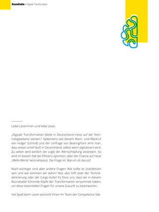 Roundtable - Digitale Transformation
Liebe Leserinnen und liebe Leser,
„Digitale Transformation bleibt in Deutschland meist auf der Tech-
nologieebene stecken.“ Spätestens seit diesem Warn- und Weckruf
von Holger Schmidt und der Umfrage von BearingPoint ahnt man,
dass etwas schief läuft in Deutschland, selbst wenn digitalisiert wird.
Zu selten wird wirklich die Logik der Wertschöpfung verändert. So
wird im besten Fall die Effizienz optimiert, aber die Chance auf neue
„Mehr-Werte“ wird verpasst. Die Frage ist: Warum ist das so?
Noch wichtiger sind aber andere Fragen: Wie sollte es stattdessen
sein und wie kommen wir dahin? Was also hilft statt der Technik-
zentrierung oder der Cargo-Kulte? Es freut uns, dass wir in diesem
Roundtable führende Köpfe der Transformation versammelt haben,
um diese essentiellen Fragen für unsere Zukunft zu beantworten.
Viel Spaß beim Lesen wünscht Ihnen Ihr Team der Competence Site
 