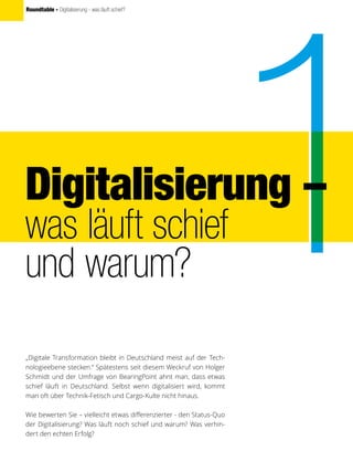 Roundtable - Digitalisierung - was läuft schief?
„Digitale Transformation bleibt in Deutschland meist auf der Tech-
nologieebene stecken.“ Spätestens seit diesem Weckruf von Holger
Schmidt und der Umfrage von BearingPoint ahnt man, dass etwas
schief läuft in Deutschland. Selbst wenn digitalisiert wird, kommt
man oft über Technik-Fetisch und Cargo-Kulte nicht hinaus.
Wie bewerten Sie – vielleicht etwas differenzierter - den Status-Quo
der Digitalisierung? Was läuft noch schief und warum? Was verhin-
dert den echten Erfolg?
Digitalisierung –
was läuft schief
und warum?
 
