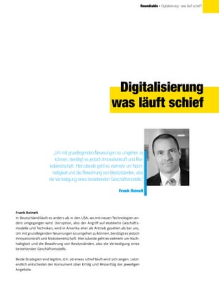 Roundtable - Digitalisierung - was läuft schief?
Digitalisierung
was läuft schief
Frank Reinelt
In Deutschland läuft es anders als in den USA, wo mit neuen Technologien an-
ders umgegangen wird. Disruption, also der Angriff auf etablierte Geschäfts-
modelle und Techniken, wird in Amerika eher als Antrieb gesehen als bei uns.
Um mit grundlegenden Neuerungen so umgehen zu können, benötigt es jedoch
Innovationkraft und Risikobereitschaft. Hierzulande geht es vielmehr um Nach-
haltigkeit und die Bewahrung von Besitzständen, also die Verteidigung eines
bestehenden Geschäftsmodells.
Beide Strategien sind legitim, d.h. ob etwas schief läuft wird sich zeigen. Letzt-
endlich entscheidet der Konsument über Erfolg und Misserfolg der jeweiligen
Angebote.
„Um mit grundlegenden Neuerungen so umgehen zu
können, benötigt es jedoch Innovationkraft und Risi-
kobereitschaft. Hierzulande geht es vielmehr um Nach-
haltigkeit und die Bewahrung von Besitzständen, also
die Verteidigung eines bestehenden Geschäftsmodells.“
Frank Reinelt
 