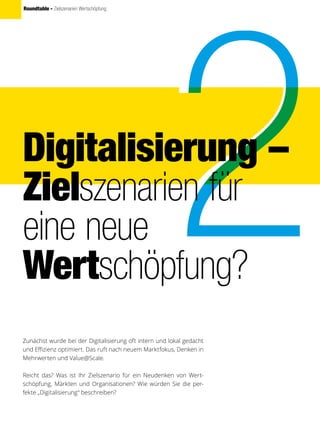 Roundtable - Zielszenarien Wertschöpfung
Digitalisierung –
Zielszenarien für
eine neue
Wertschöpfung?
Zunächst wurde bei der Digitalisierung oft intern und lokal gedacht
und Effizienz optimiert. Das ruft nach neuem Marktfokus, Denken in
Mehrwerten und Value@Scale.
Reicht das? Was ist Ihr Zielszenario für ein Neudenken von Wert-
schöpfung, Märkten und Organisationen? Wie würden Sie die per-
fekte „Digitalisierung“ beschreiben?
 