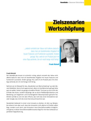 Roundtable - Zielszenarien Wertschöpfung
„Jedoch entsteht der Value nicht alleine dadurch,
dass man ein bestehendes Angebot mit
neuen Features und Funktionen ausstattet. Anders
gesagt: Nur, weil ich ein Produkt jetzt mit
einer App verbinde, bin ich noch lange nicht fertig.“
Frank Reinelt
Frank Reinelt
Der Value@Scale Ansatz ist sicherlich richtig. Jedoch entsteht der Value nicht
alleine dadurch, dass man ein bestehendes Angebot mit neuen Features und
Funktionen ausstattet. Anders gesagt: Nur, weil ich ein Produkt jetzt mit einer
App verbinde, bin ich noch lange nicht fertig.
Nehmen wir ein Beispiel für das „Neudenken von Wertschöpfung“ aus dem Be-
reich Mobilität. Henry Ford sagte einmal: „Wenn ich die Menschen gefragt hätte
was sie wollen, hätten sie gesagt schnellere Pferde.“ Ford war ja auch nicht der
Erfinder des Autos, sondern derjenige, der es durch Fließbandproduktion und
Marketing zum begehrten und erschwinglichen Massenprodukt gemacht hat.
Ähnlich verhält es sich mit dem iPhone, das nicht das erste Smartphone war
oder Google, das nicht die erste Internetsuchmaschine war.
Neudenken bedeutet in erster Linie innovativ zu denken. An den o.g. Beispie-
len erkennt man aber auch, dass die Innovation nicht alleine im Produkt selbst
liegt, sondern auch darin, wie Innovation neue Geschäftsmodelle ermöglicht.
Und genau in dieser Geschäftsmodellinnovation liegt für mich der Schlüssel zur
perfekten Digitalisierung.
Zielszenarien
Wertschöpfung
 