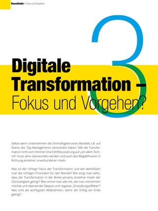 Roundtable - Fokus und Vorgehen
Digitale
Transformation –
Fokus und Vorgehen?
Selbst wenn Unternehmen die Sinnhaftigkeit eines Wandels z.B. auf
Ebene des Top-Managements verstanden haben, fällt die Transfor-
mation nicht vom Himmel. Eine Fehlfokussierung auf „vor allem Tech-
nik“ muss aktiv überwunden werden und auch das Wegdefinieren in
Richtung einzelner unverbundener Inseln.
Was ist der richtige Fokus der Transformation und wie identifiziert
man die richtigen Prioritäten für den Wandel? Wie sorgt man dafür,
dass die Transformation in der Breite jenseits einzelner Inseln der
Glückseligkeit gelingt? Wie nimmt man alle mit, die man mitnehmen
möchte und überwindet Skepsis und negative „Einstellungseffekte“?
Was sind die wichtigsten Maßnahmen, damit der Erfolg am Ende
gelingt?
 