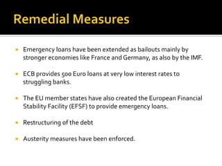  Emergency loans have been extended as bailouts mainly by
stronger economies like France and Germany, as also by the IMF.
 ECB provides 500 Euro loans at very low interest rates to
struggling banks.
 The EU member states have also created the European Financial
Stability Facility (EFSF) to provide emergency loans.
 Restructuring of the debt
 Austerity measures have been enforced.
 