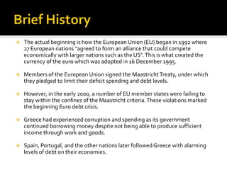  The actual beginning is how the European Union (EU) began in 1992 where
27 European nations "agreed to form an alliance that could compete
economically with larger nations such as the US".This is what created the
currency of the euro which was adopted in 16 December 1995.
 Members of the European Union signed the MaastrichtTreaty, under which
they pledged to limit their deficit spending and debt levels.
 However, in the early 2000, a number of EU member states were failing to
stay within the confines of the Maastricht criteria.These violations marked
the beginning Euro debt crisis.
 Greece had experienced corruption and spending as its government
continued borrowing money despite not being able to produce sufficient
income through work and goods.
 Spain, Portugal, and the other nations later followed Greece with alarming
levels of debt on their economies.
 