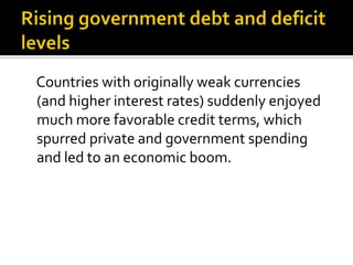 Countries with originally weak currencies
(and higher interest rates) suddenly enjoyed
much more favorable credit terms, which
spurred private and government spending
and led to an economic boom.
 