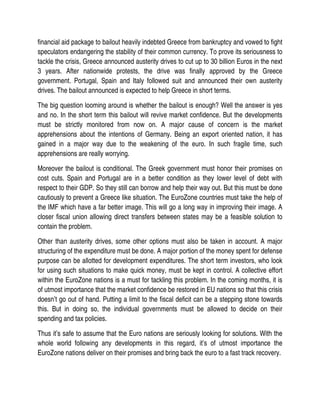 financial aid package to bailout heavily indebted Greece from bankruptcy and vowed to fight
speculators endangering the stability of their common currency. To prove its seriousness to
tackle the crisis, Greece announced austerity drives to cut up to 30 billion Euros in the next
3 years. After nationwide protests, the drive was finally approved by the Greece
government. Portugal, Spain and Italy followed suit and announced their own austerity
drives. The bailout announced is expected to help Greece in short terms.

The big question looming around is whether the bailout is enough? Well the answer is yes
and no. In the short term this bailout will revive market confidence. But the developments
must be strictly monitored from now on. A major cause of concern is the market
apprehensions about the intentions of Germany. Being an export oriented nation, it has
gained in a major way due to the weakening of the euro. In such fragile time, such
apprehensions are really worrying.

Moreover the bailout is conditional. The Greek government must honor their promises on
cost cuts. Spain and Portugal are in a better condition as they lower level of debt with
respect to their GDP. So they still can borrow and help their way out. But this must be done
cautiously to prevent a Greece like situation. The EuroZone countries must take the help of
the IMF which have a far better image. This will go a long way in improving their image. A
closer fiscal union allowing direct transfers between states may be a feasible solution to
contain the problem.

Other than austerity drives, some other options must also be taken in account. A major
structuring of the expenditure must be done. A major portion of the money spent for defense
purpose can be allotted for development expenditures. The short term investors, who look
for using such situations to make quick money, must be kept in control. A collective effort
within the EuroZone nations is a must for tackling this problem. In the coming months, it is
of utmost importance that the market confidence be restored in EU nations so that this crisis
doesn’t go out of hand. Putting a limit to the fiscal deficit can be a stepping stone towards
this. But in doing so, the individual governments must be allowed to decide on their
spending and tax policies.

Thus it’s safe to assume that the Euro nations are seriously looking for solutions. With the
whole world following any developments in this regard, it’s of utmost importance the
EuroZone nations deliver on their promises and bring back the euro to a fast track recovery.
 