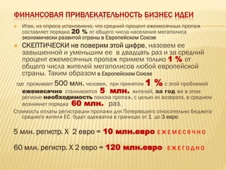 ФИНАНСОВАЯ ПРИВЛЕКАТЕЛЬНОСТЬ БИЗНЕС ИДЕИ
 Итак, из опроса установлено, что средний процент ежемесячных пропаж
составляет порядка 20 % от общего числа населения мегаполиса
экономически развитой страны в Европейском Союзе
 СКЕПТИЧЕСКИ не поверим этой цифре, назовем ее
завышенной и уменьшим ее в двадцать раз и за средний
процент ежемесячных пропаж примем только 1 % от
общего числа жителей мегаполисов любой европейской
страны. Таким образом в Европейском Союзе
где проживает 500 млн. человек, при принятом 1 % с этой проблемой
ежемесячно сталкивается 5 млн. жителей, за год же в этом
регионе необходимость поиска пропаж, с целью их возврата, в среднем
возникнет порядка 60 млн. раз.
Стоимость оплаты регистрации пропажи для Потерявшего относительно бюджета
среднего жителя ЕС будет адекватна в границах от 1 до 3 евро
5 млн. регистр. Х 2 евро = 10 млн.евро Е Ж Е М Е С Я Ч Н О
60 млн. регистр. Х 2 евро = 120 млн.евро Е Ж Е Г О Д Н О
 