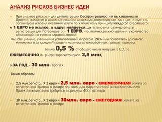 АНАЛИЗ РИСКОВ БИЗНЕС ИДЕИ
 При анализе рисков и для демонстрации беспроигрышности и выживаемости
Проекта, заложим в исходные позиции заведомо депрессивные данные - а именно,
организуем условия оказания услуги по житейскому принципу каждого Потерявшего
« 1 ЕВРО не жалко, а вдруг найдется…» установим размер оплаты
регистрации для Потерявшего - 1 ЕВРО, что логично должно увеличить количество
обращений, но против здравой логики,
мы, специально, уменьшим установленный опросом 20% ный показатель до самого
минимума и за средний процент количества ежемесячных пропаж примем
только 0,5 % от общего числа живущих в ЕС, т.е.
ЕЖЕМЕСЯЧНО в Центре зарегистрируют 2,5 млн,
а ЗА ГОД – 30 млн. пропаж
Таким образом
 2,5 млн.регистр. Х 1 евро = 2,5 млн. евро - ЕЖЕМЕСЯЧНАЯ оплата за
регистрацию Пропаж в Центре при этом для маркетинговой жизнедеятельности
Проекта ежемесячно требуется в среднем 400 тыс. евро
 30 млн. регистр. Х 1 евро = 30млн. евро - ЕЖЕГОДНАЯ оплата за
регистрацию Пропаж в Центре
 