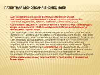 ПАТЕНТНАЯ МОНОПОЛИЯ БИЗНЕС ИДЕИ
 Идея разработана на основе формулы изобретения Способ
централизованного разноязычного поиска - зарегистрированной в
Патентных ведомствах, Эстонии, Германии, Англии летом 2012.
 На основании сделанных Патентных заявок в течении 9 мес. можно подать
заявки на защиту этой ИС (Интеллектуальная Собственность) и в других
необходимых странах мира.
 Идея фиксирует свою монопольную конкурентоспособность при помощи
изобретения - Способ Централизованного разноязычного поиска- при этом
его продукт-услуга, являются новым не только для регионального бизнеса, но
и для мирового рынка в целом. Автор Бизнес Идеи выступает пионером
новых для рынка услуг, которые предназначены для удовлетворения
потребностей и давно ожидаемы потенциальными потребителями. Будучи
таким пионером, предприятие EuroDetective OÜ осуществляя эту Бизнес
Идею имеет возможность по сути создать новый рынок и закрепить на нем
свою инновационную монополию патентами на изобретения для
технической структуры нововведения в виде способа разноязычного поиска.
 Готовы к взаимовыгодному сотрудничеству и партнерству в рамках этой
Бизнес Идеи!
 