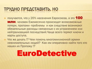 ТРУДНО ПРЕДСТАВИТЬ, НО
 получается, что у 20% населения Евросоюза, а это 100
млн. человек Ежемесячно происходят всевозможные
потери, пропажи -проблемы и как следствие возникают
обязательные расходы связанные с их устранением или
нейтрализацией последствий.Чаще всего теряют ключи и
карты доступа.
 Что же делать !? Чем помочь многомиллионной армии
невнимательных людей? Как им оперативно найти того кто
нашел их Пропажу !?
EuroDetective
 
