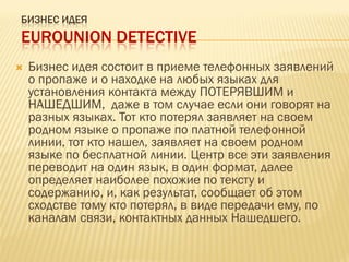 БИЗНЕС ИДЕЯ
EUROUNION DETECTIVE
 Бизнес идея состоит в приеме телефонных заявлений
о пропаже и о находке на любых языках для
установления контакта между ПОТЕРЯВШИМ и
НАШЕДШИМ, даже в том случае если они говорят на
разных языках. Тот кто потерял заявляет на своем
родном языке о пропаже по платной телефонной
линии, тот кто нашел, заявляет на своем родном
языке по бесплатной линии. Центр все эти заявления
переводит на один язык, в один формат, далее
определяет наиболее похожие по тексту и
содержанию, и, как результат, сообщает об этом
сходстве тому кто потерял, в виде передачи ему, по
каналам связи, контактных данных Нашедшего.
 