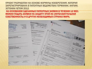 ПРОЕКТ РАЗРАБОТАН НА ОСНОВЕ ФОРМУЛЫ ИЗОБРЕТЕНИЯ, КОТОРАЯ
ЗАРЕГИСТРИРОВАНА В ПАТЕНТНЫХ ВЕДОМСТВАХ ГЕРМАНИИ, АНГЛИИ,
ЭСТОНИИ ЛЕТОМ 2012.
НА ОСНОВАНИИ СДЕЛАННЫХ ПАТЕНТНЫХ ЗАЯВОК В ТЕЧЕНИИ 12 МЕС.
МОЖНО ПОДАТЬ ЗАЯВКИ НА ЗАЩИТУ ЭТОЙ ИС (ИНТЕЛЛЕКТУАЛЬНАЯ
СОБСТВЕННОСТЬ) И В ДРУГИХ НЕОБХОДИМЫХ СТРАНАХ МИРА.
 