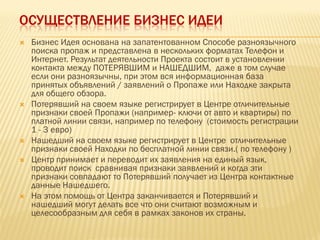 ОСУЩЕСТВЛЕНИЕ БИЗНЕС ИДЕИ
 Бизнес Идея основана на запатентованном Способе разноязычного
поиска пропаж и представлена в нескольких форматах Телефон и
Интернет. Результат деятельности Проекта состоит в установлении
контакта между ПОТЕРЯВШИМ и НАШЕДШИМ, даже в том случае
если они разноязычны, при этом вся информационная база
принятых объявлений / заявлений о Пропаже или Находке закрыта
для общего обзора.
 Потерявший на своем языке регистрирует в Центре отличительные
признаки своей Пропажи (например- ключи от авто и квартиры) по
платной линии связи, например по телефону (стоимость регистрации
1 - 3 евро)
 Нашедший на своем языке регистрирует в Центре отличительные
признаки своей Находки по бесплатной линии связи.( по телефону )
 Центр принимает и переводит их заявления на единый язык,
проводит поиск сравнивая признаки заявлений и когда эти
признаки совпадают то Потерявший получает из Центра контактные
данные Нашедшего.
 На этом помощь от Центра заканчивается и Потерявший и
нашедший могут делать все что они считают возможным и
целесообразным для себя в рамках законов их страны.
 