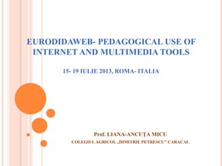 EURODIDAWEB- PEDAGOGICAL USE OF
INTERNET AND MULTIMEDIA TOOLS
15- 19 IULIE 2013, ROMA- ITALIA
Prof. LIANA-ANCUŢA MICU
COLEGIULAGRICOL ,,DIMITRIE PETRESCU’’ CARACAL
 