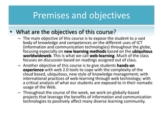 Premises and objectivesWhatare the objectives of thiscourse?The main objective of this course is to expose the student to a vast body of knowledge and competences on the different uses of ICT (information and communication technologies) throughout the globe, focusing especially on new learning methods based on the ubiquitousworldwideweb. This is what we call web-learning. Much of the class focuses on discussion based on readings assigned out of class.Another objective of this course is to give students hands-on experience with web 2.0 tools to cope with the complexity of the cloud based, ubiquitous, new style of knowledge management; with international practices of web-learning through web technology; with a critical analysis of what our students are exposed to in their nomadic usage of the Web. Throughout the course of the week, we work on globally-based projects that leverage the benefits of information and communication technologies to positively affect many diverse learning community. 