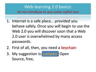 Web-learning 2.0 basics: let me introduce to you some useful toolInternet is a safe place… provided you behave safely. Once you will begin to use the Web 2.0 you will discover soon that a Web 2.0 user is overwhelmed by many access passwords.First of all, then, you need a keychainMy suggestion is: Lastpass; Open Source, free,