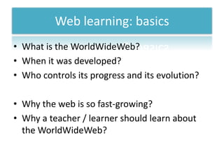 Web learning: basicsWhatis the WorldWideWeb?Whenitwasdeveloped?Whocontrolsits progress and itsevolution?Why the web is so fast-growing?Why a teacher / learnershouldlearnabout the WorldWideWeb?