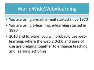 WorldWideWeb=learningYou are using e-mail: e-mail startedsince1970You are using e-learning: e-learning started in 19802010 and forward: youwillprobably use web-learning: where the web 2.0-3.0 and ease of use are bridgingtogether to enhanceteaching and learning activities