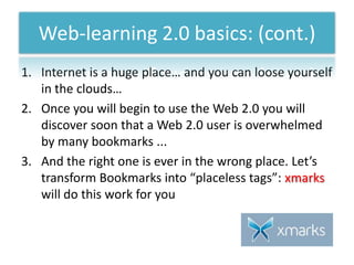 Internet is a huge place… and you can loose yourself in the clouds…Once you will begin to use the Web 2.0 you will discover soon that a Web 2.0 user is overwhelmed by many bookmarks ...And the right one is ever in the wrong place. Let’s transform Bookmarks into “placeless tags”: xmarkswill do this work for youWeb-learning 2.0 basics: (cont.)