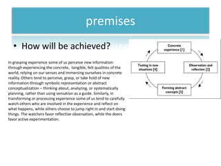 premisesHow will be achieved?In grasping experience some of us perceive new information through experiencing the concrete,  tangible, felt qualities of the world, relying on our senses and immersing ourselves in concrete reality. Others tend to perceive, grasp, or take hold of new information through symbolic representation or abstract conceptualization – thinking about, analyzing, or systematically planning, rather than using sensation as a guide. Similarly, in transforming or processing experience some of us tend to carefully watch others who are involved in the experience and reflect on what happens, while others choose to jump right in and start doing things. The watchers favor reflective observation, while the doers favor active experimentation.