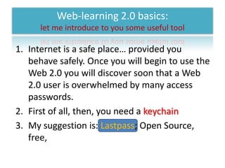 Web-learning 2.0 basics: let me introduce to you some useful toolInternet is a safe place… provided you behave safely. Once you will begin to use the Web 2.0 you will discover soon that a Web 2.0 user is overwhelmed by many access passwords.First of all, then, you need a keychainMy suggestion is: Lastpass; Open Source, free,