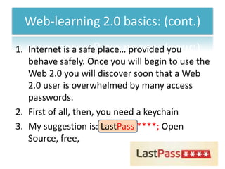 Web-learning 2.0 basics: (cont.)
1. Internet is a safe place… provided you
   behave safely. Once you will begin to use the
   Web 2.0 you will discover soon that a Web
   2.0 user is overwhelmed by many access
   passwords.
2. First of all, then, you need a keychain
3. My suggestion is: LastPass ****; Open
   Source, free,
 