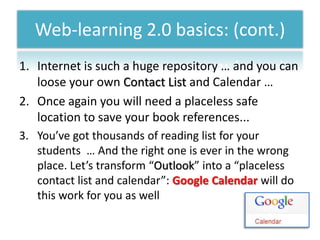 Web-learning 2.0 basics: (cont.)
1. Internet is such a huge repository … and you can
   loose your own Contact List and Calendar …
2. Once again you will need a placeless safe
   location to save your book references...
3. You’ve got thousands of reading list for your
   students … And the right one is ever in the wrong
   place. Let’s transform “Outlook” into a “placeless
   contact list and calendar”: Google Calendar will do
   this work for you as well
 