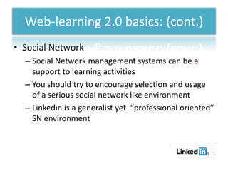 Web-learning 2.0 basics: (cont.)
• Social Network
  – Social Network management systems can be a
    support to learning activities
  – You should try to encourage selection and usage
    of a serious social network like environment
  – Linkedin is a generalist yet “professional oriented”
    SN environment
 