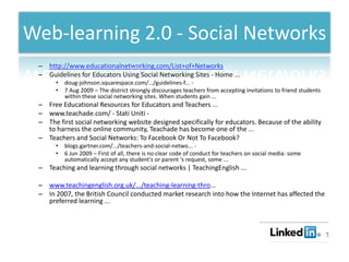 Web-learning 2.0 - Social Networks
 – http://www.educationalnetworking.com/List+of+Networks
 – Guidelines for Educators Using Social Networking Sites - Home ...
      •   doug-johnson.squarespace.com/.../guidelines-f... -
      •   7 Aug 2009 – The district strongly discourages teachers from accepting invitations to friend students
          within these social networking sites. When students gain ...
 – Free Educational Resources for Educators and Teachers ...
 – www.teachade.com/ - Stati Uniti -
 – The first social networking website designed specifically for educators. Because of the ability
   to harness the online community, Teachade has become one of the ...
 – Teachers and Social Networks: To Facebook Or Not To Facebook?
      •   blogs.gartner.com/.../teachers-and-social-netwo... -
      •   6 Jun 2009 – First of all, there is no clear code of conduct for teachers on social media: some
          automatically accept any student's or parent 's request, some ...
 – Teaching and learning through social networks | TeachingEnglish ...

 – www.teachingenglish.org.uk/.../teaching-learning-thro...
 – In 2007, the British Council conducted market research into how the Internet has affected the
   preferred learning ...
 