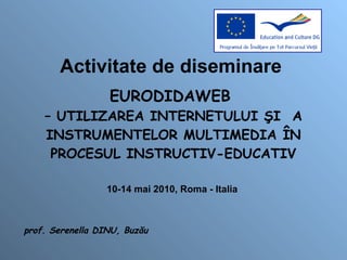 Activitate de diseminare  EURODIDAWEB  – UTILIZAREA INTERNETULUI ŞI  A INSTRUMENTELOR MULTIMEDIA ÎN PROCESUL INSTRUCTIV-EDUCATIV 10-14 mai 2010, Roma - Italia  prof. Serenella DINU, Buzău 