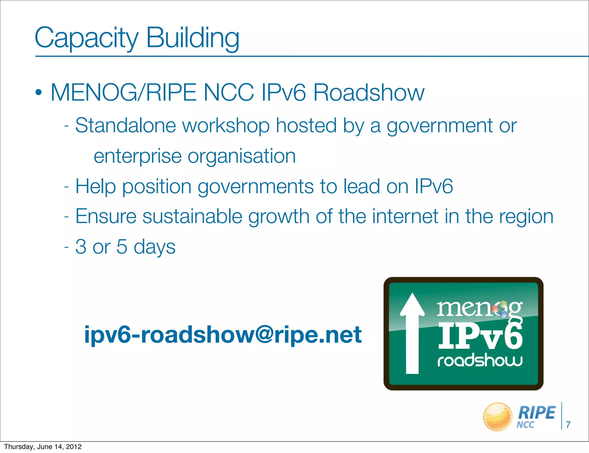 Capacity Building
        •    MENOG/RIPE NCC IPv6 Roadshow
                 - Standalone workshop hosted by a government or
                     enterprise organisation
                 - Help position governments to lead on IPv6

                 - Ensure sustainable growth of the internet in the region

                 - 3 or 5 days




                          ipv6-roadshow@ripe.net


                                                                             7

Thursday, June 14, 2012
 
