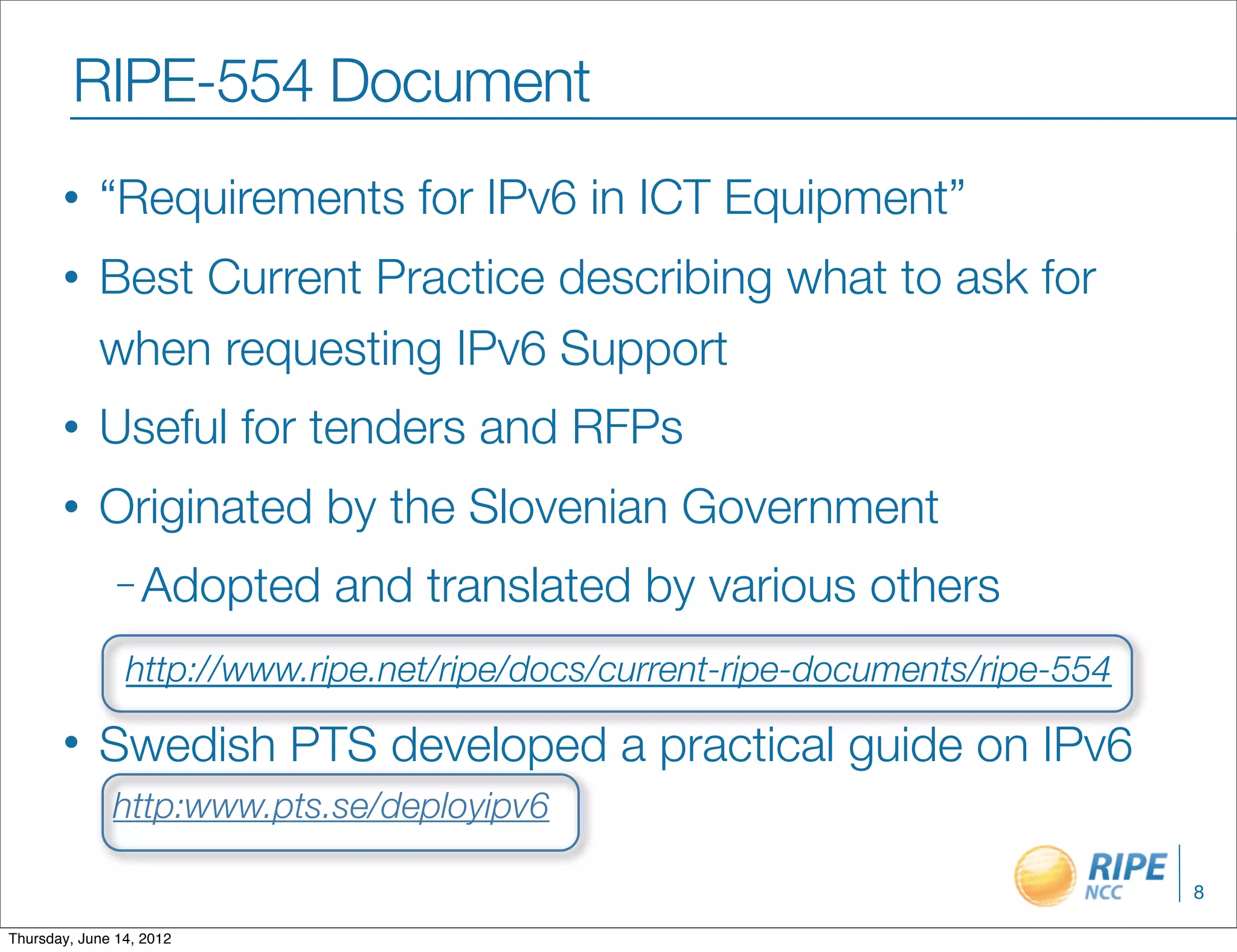 RIPE-554 Document
       •    “Requirements for IPv6 in ICT Equipment”
       •    Best Current Practice describing what to ask for
            when requesting IPv6 Support
       •    Useful for tenders and RFPs
       •    Originated by the Slovenian Government
               – Adopted    and translated by various others
                http://www.ripe.net/ripe/docs/current-ripe-documents/ripe-554

       •    Swedish PTS developed a practical guide on IPv6
              http:www.pts.se/deployipv6

                                                                                8

Thursday, June 14, 2012
 