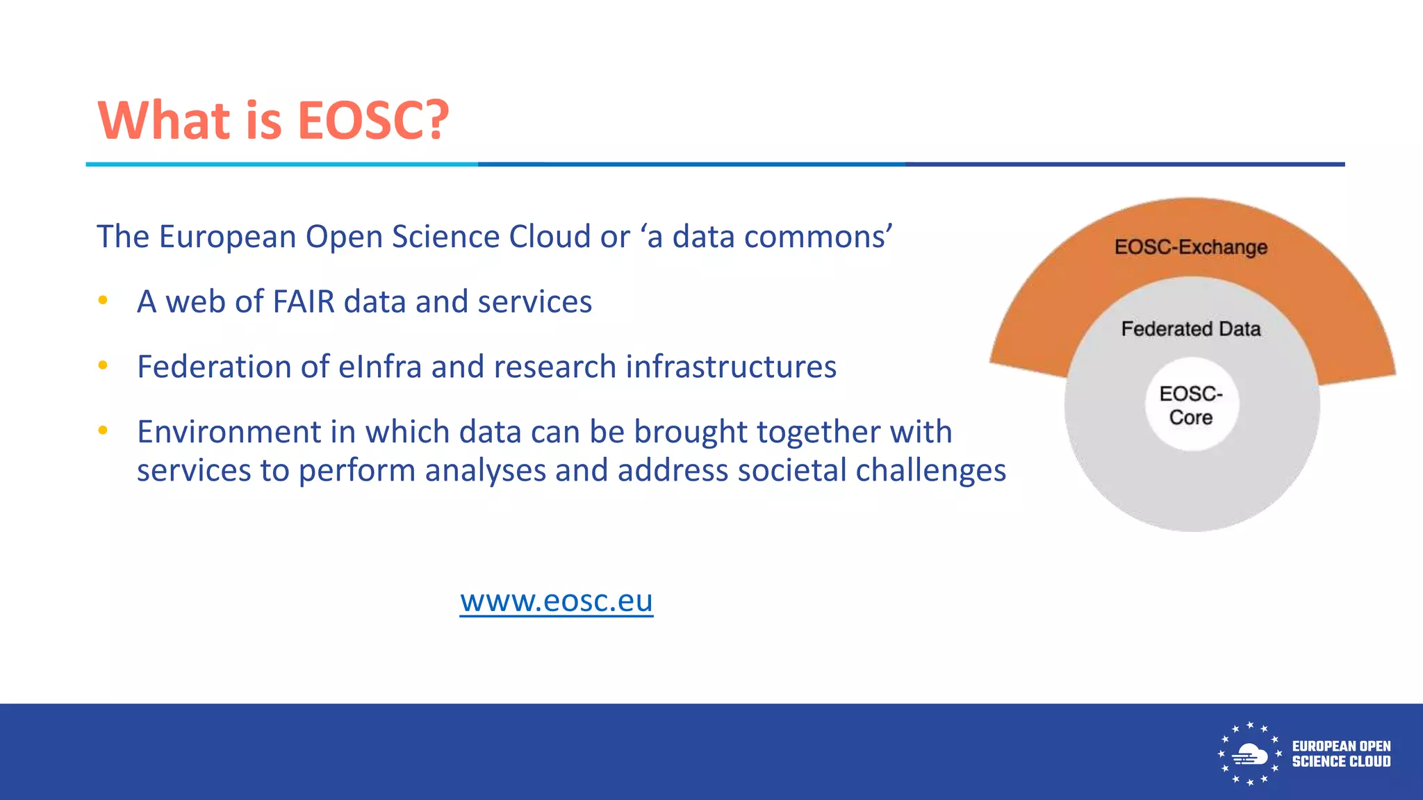 What is EOSC?
The European Open Science Cloud or ‘a data commons’
• A web of FAIR data and services
• Federation of eInfra and research infrastructures
• Environment in which data can be brought together with
services to perform analyses and address societal challenges
www.eosc.eu