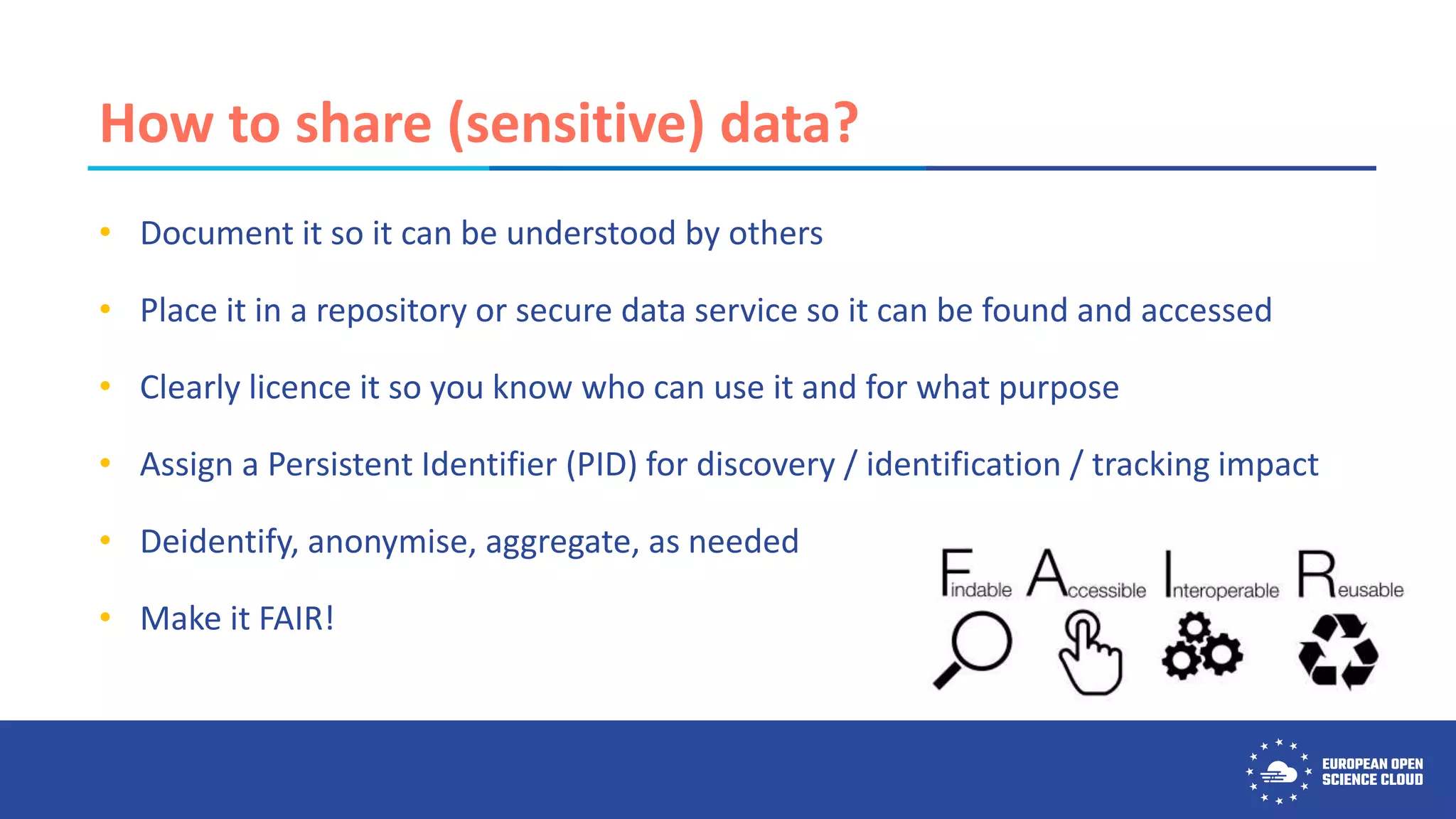 How to share (sensitive) data?
• Document it so it can be understood by others
• Place it in a repository or secure data service so it can be found and accessed
• Clearly licence it so you know who can use it and for what purpose
• Assign a Persistent Identifier (PID) for discovery / identification / tracking impact
• Deidentify, anonymise, aggregate, as needed
• Make it FAIR!