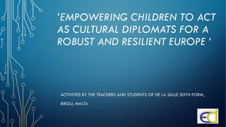 ‘ΕMPOWERING CHILDREN TO ACT
AS CULTURAL DIPLOMATS FOR A
ROBUST AND RESILIENT EUROPE ’
ACTIVITIES BY THE TEACHERS AND STUDENTS OF DE LA SALLE SIXTH FORM,
BIRGU, MALTA
 