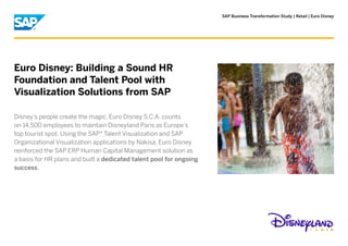 SAP Business Transformation Study | Retail | Euro Disney




Euro Disney: Building a Sound HR
Foundation and Talent Pool with
Visualization Solutions from SAP

Disney’s people create the magic. Euro Disney S.C.A. counts
on 14,500 employees to maintain Disneyland Paris as Europe’s
top tourist spot. Using the SAP® Talent Visualization and SAP
Organizational Visualization applications by Nakisa, Euro Disney
reinforced the SAP ERP Human Capital Management solution as
a basis for HR plans and built a dedicated talent pool for ongoing
success.
 