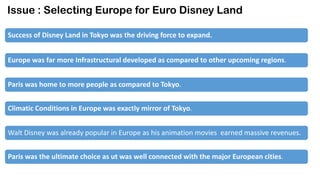 Issue : Selecting Europe for Euro Disney Land
Success of Disney Land in Tokyo was the driving force to expand.

Europe was far more Infrastructural developed as compared to other upcoming regions.
Paris was home to more people as compared to Tokyo.
Climatic Conditions in Europe was exactly mirror of Tokyo.
Walt Disney was already popular in Europe as his animation movies earned massive revenues.
Paris was the ultimate choice as ut was well connected with the major European cities.

 
