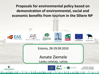 Proposals for environmental policy based on
  demonstration of environmental, social and
economic benefits from tourism in the Slitere NP




               Estonia, 28-29.09.2010

                Asnate Ziemele
                Lauku celotajs, Latvia
                                            POLPROP- NATURA
                                         LIFE07 ENV/LV/000981
 