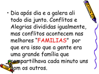 Dia após dia e a galera ali todo dia junto. Conflitos e Alegrias divididas igualmente, mas conflitos acontecem nas melhores “ FAMILIAS ”  por que era isso que a gente era uma grande família que compartilhava cada minuto uns com os outros. 