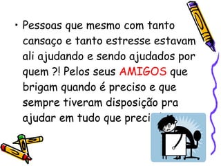 Pessoas que mesmo com tanto cansaço e tanto estresse estavam ali ajudando e sendo ajudados por quem ?! Pelos seus  AMIGOS  que brigam quando é preciso e que sempre tiveram disposição pra ajudar em tudo que precisávamos.   