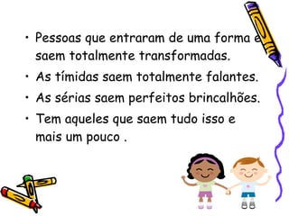 Pessoas que entraram de uma forma e saem totalmente transformadas.  As tímidas saem totalmente falantes. As sérias saem perfeitos brincalhões.  Tem aqueles que saem tudo isso e mais um pouco .  